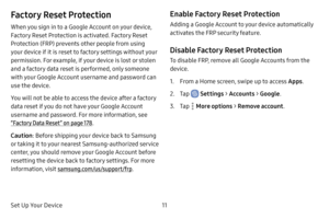 Page 19Set Up Your Device11
Factory Reset Protection
When you sign in to a Google Account on your device, 
Factory Reset Protection is activated. Factory Reset 
Protection (FRP) prevents other people from using 
your device if it is reset to factory settings without your 
permission. For example, if your device is lost or stolen 
and a factory data reset is performed, only someone 
with your Google Account username and password can 
use the device.
You will not be able to access the device after a factory 
data...