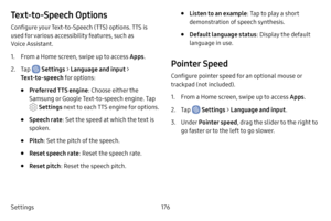 Page 184Settings176
Text‑to‑Speech Options
Configure your Text-to-Speech (TTS) options. TTS is 
used for various accessibility features, such as 
Voice Assistant. 
1. From a Home screen, swipe up to access Apps .
2. Tap  Settings > Language and input > 
Text‑to‑speech for options:
• Preferred TTS engine : Choose either the 
Samsung or Google Text-to-speech engine. Tap 
 Settings next to each TTS engine for options.
• Speech rate : Set the speed at which the text is 
spoken.
• Pitch : Set the pitch of the...