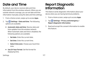 Page 185Settings177
Date and Time
By default, your device receives date and time 
information from the wireless network. When you are 
outside network coverage, you can set date and time 
information manually using the date and time settings.
1. From a Home screen, swipe up to access Apps.
2. Tap  Settings > Date and time . The following 
options are available:
• Automatic date and time : Receive date and 
time updates from the wireless network. 
When Automatic date and time is disabled, the 
following options...