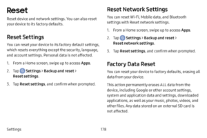 Page 186Settings178
Reset
Reset device and network settings. You can also reset 
your device to its factory defaults.
Reset Settings
You can reset your device to its factory default settings, 
which resets everything except the security, language, 
and account settings. Personal data is not affected.
1. From a Home screen, swipe up to access Apps.
2. Tap  Settings > Backup and reset > 
Reset settings .
3. Tap Reset settings , and confirm when prompted.
Reset Network Settings
You can reset Wi-Fi, Mobile data, and...