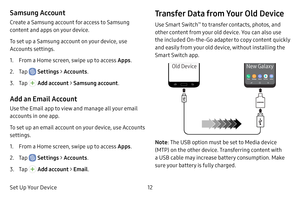 Page 20Set Up Your Device12
Samsung Account
Create a Samsung account for access to Samsung 
content and apps on your device. 
To set up a Samsung account on your device, use 
Accounts settings.
1. From a Home screen, swipe up to access Apps.
2. Tap  Settings > Accounts .
3. Tap  Add account >  Samsung account .
Add an Email Account
Use the Email app to view and manage all your email 
accounts in one app. 
To set up an email account on your device, use Accounts 
settings. 
1. From a Home screen, swipe up to...