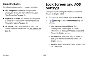 Page 191Settings183
Biometric Locks
The following biometric lock types are available:
• Face recognition: Use facial recognition to 
unlock your device. For more information, see 
“Face Recognition” on page  47.
• Fingerprint scanner : Use fingerprint recognition 
to unlock the screen. For more information, see 
“Fingerprint Scanner ” on page  48.
• Iris scanner : Use iris recognition to unlock the 
screen. For more information, see  “Iris Scanner ” on 
page  49.
Lock Screen and AOD 
Settings
Configure display...