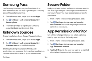 Page 192Settings184
Samsung Pass
Use Samsung Pass to access your favorite services 
with biometric data. You must sign in to your Samsung 
account to use Samsung Pass.
1. From a Home screen, swipe up to access Apps.
2. Tap  Settings > Lock screen and security > 
Samsung Pass .
3. Follow the prompts to sign to your Samsung 
account and add your biometric data.
Unknown Sources
Enable installation of non-Google Play applications.
1. From a Home screen, swipe up to access Apps .
2. Tap  Settings > Lock screen and...