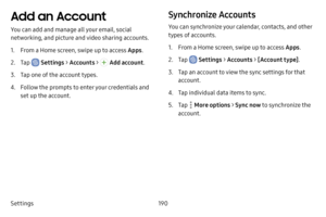 Page 198Settings190
Add an Account
You can add and manage all your email, social 
networking, and picture and video sharing accounts.
1. From a Home screen, swipe up to access Apps.
2. Tap  Settings > Accounts >  Add account .
3. Tap one of the account types.
4. Follow the prompts to enter your credentials and 
set up the account.
Synchronize Accounts
You can synchronize your calendar, contacts, and other 
types of accounts.
1. From a Home screen, swipe up to access Apps .
2. Tap  Settings > Accounts > [Account...