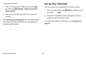 Page 21Set Up Your Device13
To use Smart Switch: 
1. From a Home screen, swipe up to access Apps, 
and then tap 
 Settings  > Backup and reset > 
Smart Switch .
2. Follow the prompts and select the content to 
transfer.
Visit samsung.com/smartswitch for more information 
and to learn how to use the On‑the‑Go adapter to 
transfer content faster.
Set Up Your Voicemail
You can access your voicemail from a Home screen.
1. From a Home screen, tap  Phone , and then touch 
and hold 
 1 key .
2. Follow the tutorial to...