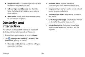 Page 204Settings196
• Google subtitles (CC): Use Google subtitles with 
multimedia files when available.
• Left and right sound balance : Use the slider 
to set the left and right balance when using a 
stereo device.
• Mono audio : Switch audio from stereo to mono 
for use with one earphone.
Dexterity and 
Interaction
You can turn on Accessibility features to assist with 
dexterity and interaction aspects of the device.
1. From a Home screen, swipe up to access Apps .
2. Tap  Settings > Accessibility  >...