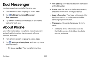 Page 208Settings200
Dual Messenger
Use two separate accounts for the same app.
1. From a Home screen, swipe up to access Apps.
2. Tap  Settings > Advanced features  > 
Dual messenger .
3. Tap On/Off  next to supported apps to enable the 
feature for each app.
About Phone
View information about your phone, including current 
status, legal information, hardware and software 
versions, and more.
1. From a Home screen, swipe up to access Apps .
2. Tap  Settings > About phone, and then tap items 
for more details:
•...