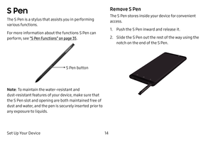 Page 22Set Up Your Device14
S Pen
The S Pen is a stylus that assists you in performing 
various functions.
For more information about the functions S Pen can 
perform, see “S Pen Functions” on page 35.
Note: To maintain the water‑resistant and 
dust‑resistant features of your device, make sure that 
the S Pen slot and opening are both maintained free of 
dust and water, and the pen is securely inserted prior to 
any exposure to liquids.
Remove S Pen
The S Pen stores inside your device for convenient 
access.
1....