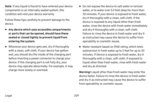 Page 217209
Legal Note : If any liquid is found to have entered your device 
components or an internally sealed system, this 
condition will void your device warranty. 
Follow these tips carefully to prevent damage to the 
device.
• Any device which uses accessible compartments 
or ports that can be opened, should have these 
sealed or closed tightly to prevent liquid from 
entering the system.
• Whenever your device gets wet, dry it thoroughly 
with a clean, soft cloth. If your device has gotten 
wet, you...