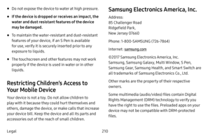 Page 218210
Legal
• Do not expose the device to water at high pressure. 
• If the device is dropped or receives an impact, the 
water and dust resistant features of the device 
may be damaged.
• To maintain the water-resistant and dust-resistant 
features of your device, if an S Pen is available 
for use, verify it is securely inserted prior to any 
exposure to liquids.
• The touchscreen and other features may not work 
properly if the device is used in water or in other 
liquids. 
Restricting Children’s Access...