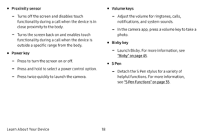 Page 26Learn About Your Device18
• Proximity sensor
 -Turns off the screen and disables touch 
functionality during a call when the device is in 
close proximity to the body.
 -Turns the screen back on and enables touch 
functionality during a call when the device is 
outside a specific range from the body. 
• Power key
 -Press to turn the screen on or off.
 -Press and hold to select a power control option.
 -Press twice quickly to launch the camera.
• Volume keys
 -Adjust the volume for ringtones, calls,...