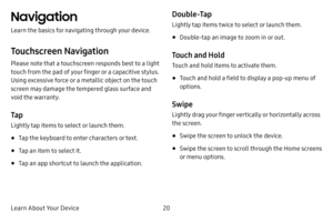 Page 28Learn About Your Device20
Navigation
Learn the basics for navigating through your device.
Touchscreen Navigation
Please note that a touchscreen responds best to a light 
touch from the pad of your finger or a capacitive stylus. 
Using excessive force or a metallic object on the touch 
screen may damage the tempered glass surface and 
void the warranty.
Ta p
Lightly tap items to select or launch them.
• Tap the keyboard to enter characters or text.
• Tap an item to select it.
• Tap an app shortcut to...