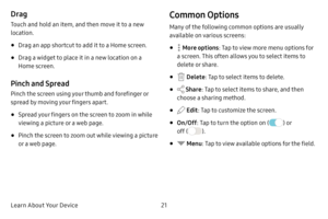 Page 29Learn About Your Device21
Drag
Touch and hold an item, and then move it to a new 
location.
• Drag an app shortcut to add it to a Home screen.
• Drag a widget to place it in a new location on a 
Home screen.
Pinch and Spread
Pinch the screen using your thumb and forefinger or 
spread by moving your fingers apart.
• Spread your fingers on the screen to zoom in while 
viewing a picture or a web page.
• Pinch the screen to zoom out while viewing a picture 
or a web page.
Common Options
Many of the following...