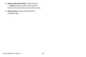 Page 31Learn About Your Device23
• Unlock with Home button: Touch and hold 
 Home while the screen is off to skip the 
Lock screen and go directly to the Home screen.
• Button layout : Choose the order of the 
navigation keys. 