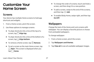 Page 35Learn About Your Device27
Customize Your 
Home Screen
Screens
Your device has multiple Home screens to hold app 
shortcuts and widgets.
1. From a Home screen, pinch the screen.
2. Use these options to manage screens:
• To align shortcuts into a line at the top of a 
screen, tap 
 Align top.
• To align shortcuts into a line at the bottom of a 
screen, tap 
 Align bottom .
• To remove a Home screen, tap  Remove.
• To set a screen as the main Home screen, tap 
 Main. This screen is displayed when you 
tap...