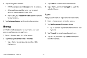 Page 36Learn About Your Device28
4. Tap an image to choose it.
• Infinity wallpapers will be applied to all screens.
• Other wallpapers will prompt you to select 
which screen you want to use it for. 
• If available, tap Motion effect to add movement 
to your screens.
5. Tap  Set as wallpaper , and confirm if prompted.
Themes
Set the theme to be applied to your Home and Lock 
screens, wallpapers, and app icons.
1. From a Home screen, pinch the screen.
2. Tap Wallpapers and themes  > Themes .
• Tap a theme to...