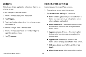 Page 37Learn About Your Device29
Widgets
Widgets are simple application extensions that run on 
a Home screen. 
To add a widget to a Home screen:
1. From a Home screen, pinch the screen.
2. Tap Widgets .
3. Touch and hold a widget, drag it to a Home screen, 
and release it.
To remove a widget from a Home screen:
1. From a Home screen, touch and hold a widget to 
open the options menu.
2. Tap  Remove .
Home Screen Settings
Customize your Home and Apps screens.
1. From a Home screen, pinch the screen.
2. Tap Home...