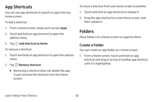 Page 38Learn About Your Device30
App Shortcuts
You can use app shortcuts to launch an app from any 
Home screen. 
To add a shortcut:
1. From a Home screen, swipe up to access Apps.
2. Touch and hold an app shortcut to open the 
options menu.
3. Tap  Add shortcut to Home.
To remove a shortcut:
1. Touch and hold an app shortcut to open the options 
menu.
2. Tap  Remove shortcut .
• Removing a shortcut does not delete the app, 
it just removes the shortcut from the Home 
screen. To move a shortcut from one Home...