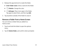 Page 39Learn About Your Device31
2. Release the app shortcut to create the folder.
• Enter folder name: Enter a name for the folder.
•  Palette: Change the color.
•  Add apps : Place more apps in the folder. 
Tap apps to select them, and then tap  Add.
3. Tap anywhere outside of the folder to close it.
Remove a Folder from a Home Screen
You can remove a folder that you added to a 
Home screen.
1. Touch and hold the folder to open the options 
menu.
2. Tap  Delete folder , and confirm when prompted. 