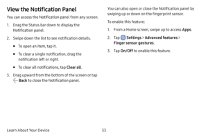 Page 41Learn About Your Device33
View the Notification Panel
You can access the Notification panel from any screen.
1. Drag the Status bar down to display the 
Notification panel.
2. Swipe down the list to see notification details.
• To open an item, tap it.
• To clear a single notification, drag the 
notification left or right. 
• To clear all notifications, tap Clear all.
3. Drag upward from the bottom of the screen or tap 
 Back to close the Notification panel. You can also open or close the Notification...