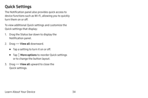 Page 42Learn About Your Device34
Quick Settings
The Notification panel also provides quick access to 
device functions such as Wi-Fi, allowing you to quickly 
turn them on or off.
To view additional Quick settings and customize the 
Quick settings that display:
1. Drag the Status bar down to display the 
Notification panel.
2. Drag  View all downward.
• Tap a setting to turn it on or off.
• Tap  More options to reorder Quick settings 
or to change the button layout.
3. Drag  View all  upward to close the 
Quick...