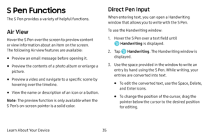 Page 43Learn About Your Device35
S Pen Functions
The S Pen provides a variety of helpful functions.
Air View
Hover the S Pen over the screen to preview content 
or view information about an item on the screen. 
The following Air view features are available:
• Preview an email message before opening it.
• Preview the contents of a photo album or enlarge a 
picture.
• Preview a video and navigate to a specific scene by 
hovering over the timeline.
• View the name or description of an icon or a button.
Note : The...