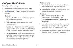 Page 44Learn About Your Device36
Configure S Pen Settings
To configure S Pen settings:
1. From a Home screen, swipe up to access Apps.
2. Tap  Settings > S Pen to configure the following 
settings:
General
• Air view : Turn Air view on or off. Select options 
for Air view and customize.
• Direct pen input : Turn the Direct pen input 
feature on or off.
• Pointer : Turn the pointer on or off. The pointer 
appears on the screen when the tip of the S Pen 
is near the screen, showing available actions.
• Screen off...