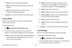 Page 47Learn About Your Device39
• Draw: Draw on the captured content.
• Share : Choose a sharing method to share your 
content.
• Set as : Set the selected content as the 
Always On Display background.
3. Tap  Save . The content is saved to the Gallery app.
Screen Write
Screen write allows you to capture screenshots and 
write or draw on them.
To use Screen Write:
1. Tap  Air command >  Screen write.
2. The current screen is captured, and a pen tool 
appears. The following editing tools are provided:
• Pen:...