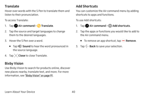 Page 48Learn About Your Device40
Translate
Hover over words with the S Pen to translate them and 
listen to their pronunciation.
To access Translate:
1. Tap  Air command >  Translate.
2. Tap the source and target languages to change 
them to the desired languages.
3. Hover the S Pen over a word.
• Tap  Sound to hear the word pronounced in 
the source language.
4. Tap  Close  to close Translate.
Bixby Vision
Use Bixby Vision to search for products online, discover 
new places nearby, translate text, and more....