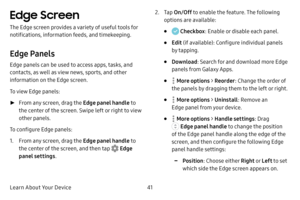 Page 49Learn About Your Device41
Edge Screen
The Edge screen provides a variety of useful tools for 
notifications, information feeds, and timekeeping.
Edge Panels
Edge panels can be used to access apps, tasks, and 
contacts, as well as view news, sports, and other 
information on the Edge screen.
To view Edge panels:
 ►From any screen, drag the Edge panel handle  to 
the center of the screen. Swipe left or right to view 
other panels.
To configure Edge panels:
1. From any screen, drag the Edge panel handle  to...