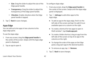 Page 50Learn About Your Device42
 -Size: Drag the slider to adjust the size of the 
Edge panel handle.
 -Transparency : Drag the slider to adjust the 
transparency of the Edge panel handle.
 -Vibration : Enable vibration when the Edge 
panel handle is tapped.
3. Tap  Back  to save changes.
Apps Edge
You can add up to ten apps in two columns to the 
Apps edge panel.
To use the Apps edge:
1. From any screen, drag the Edge panel handle  to 
the center of the screen. Swipe until the Apps edge 
panel is displayed....