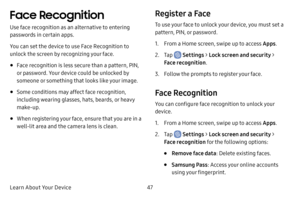 Page 55Learn About Your Device47
Face Recognition
Use face recognition as an alternative to entering 
passwords in certain apps.
You can set the device to use Face Recognition to 
unlock the screen by recognizing your face.
• Face recognition is less secure than a pattern, PIN, 
or password. Your device could be unlocked by 
someone or something that looks like your image.
• Some conditions may affect face recognition, 
including wearing glasses, hats, beards, or heavy 
make-up.
• When registering your face,...