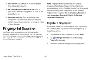 Page 56Learn About Your Device48
• Face unlock: Tap On/Off  to enable or disable 
face recognition security.
• Face unlock when screen turns on : Unlock 
your device with face recognition as soon as the 
screen turns on.
• Faster recognition : Turn on for faster face 
recognition. Turn off to increase security and 
make it harder to unlock using an image or video 
of your likeness.
Fingerprint Scanner
Use fingerprint recognition as an alternative to 
entering passwords in certain apps. You can also use 
your...