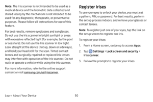 Page 58Learn About Your Device50
Note: The Iris scanner is not intended to be used as a 
medical device and the biometric data collected and 
stored locally by the mechanism is not intended to be 
used for any diagnostic, therapeutic, or preventative 
purposes. Please follow all instructions for use of this 
feature.
For best results, remove eyeglasses and sunglasses. 
Do not use the Iris scanner in bright sunlight or areas 
with excessive reflected light (for example, by the pool 
or seashore). Do not use the...