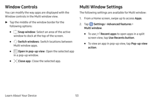 Page 61Learn About Your Device53
Window Controls
You can modify the way apps are displayed with the 
Window controls in the Multi window view.
 ►Tap the middle of the window border for the 
following options:
•  Snap window: Select an area of the active 
window to dock at the top of the screen.
•  Switch windows: Switch locations between 
Multi window apps.
•  Open in pop-up view: Open the selected app 
in a pop-up window.
•  Close app: Close the selected app.
Multi Window Settings
The following settings are...