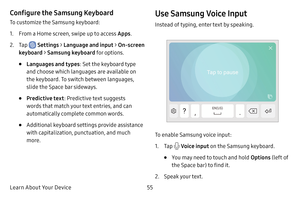 Page 63Learn About Your Device55
Configure the Samsung Keyboard
To customize the Samsung keyboard:
1. From a Home screen, swipe up to access Apps.
2. Tap  Settings > Language and input > On-screen 
keyboard > Samsung keyboard for options.
• Languages and types : Set the keyboard type 
and choose which languages are available on 
the keyboard. To switch between languages, 
slide the Space bar sideways.
• Predictive text : Predictive text suggests 
words that match your text entries, and can 
automatically...