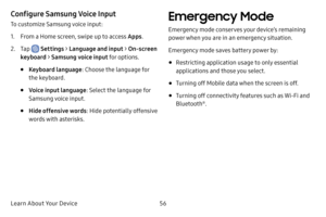 Page 64Learn About Your Device56
Configure Samsung Voice Input
To customize Samsung voice input:
1. From a Home screen, swipe up to access Apps.
2. Tap  Settings > Language and input > On-screen 
keyboard > Samsung voice input for options.
• Keyboard language : Choose the language for 
the keyboard.
• Voice input language : Select the language for 
Samsung voice input.
• Hide offensive words : Hide potentially offensive 
words with asterisks.
Emergency Mode 
Emergency mode conserves your device’s remaining...