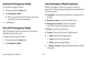 Page 65Learn About Your Device57
Activate Emergency Mode
To activate Emergency mode:
1. Press and hold the Power key.
2. Tap Emergency mode .
• When accessing for the first time, read and 
accept the Terms and conditions.
3. Tap Tur n o n .
Turn Off Emergency Mode
After Emergency mode is turned off, the Location 
settings may stay the same.
To deactivate Emergency mode:
1. Press and hold the Power  key.
2. Tap Emergency mode .
Use Emergency Mode Features
While in Emergency mode, your device conserves 
power....