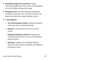 Page 66Learn About Your Device58
• Estimated usage time remaining: Display 
estimated standby time that can be reached based 
on current battery charge and usage.
• Emergency call : Dial the emergency telephone 
number (for example, 911). This kind of call can be 
made even without activated cellular service.
•  More options:
 -Turn off Emergency mode : Disable Emergency 
mode and return to standard mode.
 -Remove : Choose apps to remove from the 
screen.
 -Manage emergency contacts : Manage your 
medical...