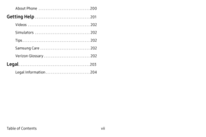 Page 8vii Table of ContentsAbout Phone
  . . . . . . . . . . . . . . . . . . . . . . . . . . . . .200
Getting Help  . . . . . . . . . . . . . . . . . . . . . . . . . . . . . . .201
Videos
  . . . . . . . . . . . . . . . . . . . . . . . . . . . . . . . . . . .202
Simulators
  . . . . . . . . . . . . . . . . . . . . . . . . . . . . . . .202
Tips
  . . . . . . . . . . . . . . . . . . . . . . . . . . . . . . . . . . . . . .202
Samsung Care
  . . . . . . . . . . . . . . . . . . . . . . . . . . . .202
Verizon...