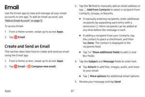 Page 9587
Apps
Email
Use the Email app to view and manage all your email 
accounts in one app. To add an email account, see 
“Add an Email Account” on page  12.
To access Email:
1. From a Home screen, swipe up to access Apps . 
2. Tap  Email.
Create and Send an Email
This section describes how to create and send an email 
using the Email app.
1. From a Home screen, swipe up to access Apps . 
2. Tap  Email  >  Compose new email .
3. Tap the To field to manually add an email address or 
tap 
 Add from Contacts to...