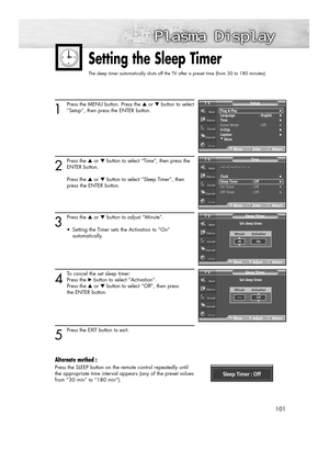 Page 101101 101
1
Press the MENU button. Press the ▲or ▼button to select
“Setup”, then press the ENTER button.
2
Press the ▲or ▼button to select “Time”, then press the
ENTER button.
Press the ▲or ▼button to select “Sleep Timer”, then 
press the ENTER button.
3
Press the ▲or ▼button to adjust “Minute”. 
•  Setting the Timer sets the Activation to “On” 
automatically.
4
To cancel the set sleep timer: 
Press the √button to select “Activation”. 
Press the ▲or ▼button to select “Off”, then press 
the ENTER button.
5...