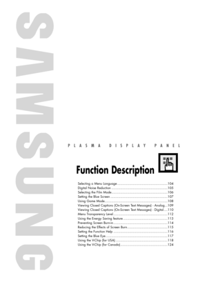 Page 103PLASMA DISPLAY PANEL
Function Description
Selecting a Menu Language ...................................................104
Digital Noise Reduction .........................................................105
Selecting the Film Mode.........................................................106
Setting the Blue Screen ..........................................................107
Using Game Mode................................................................108
Viewing Closed Captions (On-Screen Text...