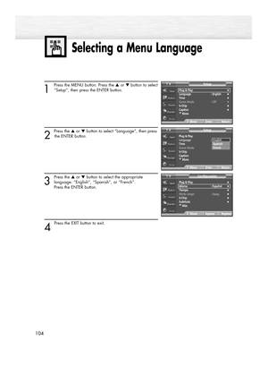 Page 104104
Selecting a Menu Language
104
1
Press the MENU button. Press the ▲or ▼button to select
“Setup”, then press the ENTER button.
2 
Press the ▲or ▼button to select “Language”, then press
the ENTER button.
3
Press the ▲or ▼button to select the appropriate
language: “English”, “Spanish”, or “French”. 
Press the ENTER button.
4 
Press the EXIT button to exit.
Plug & Play√Idioma : Español√Tiempo√Modo Juego : Apag.√V-Chip√Subtítulo√†Más
ConfiguraciónTV
MoverIngresarRegresar
Plug & Play
Language :English
Time...