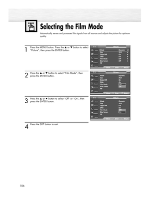 Page 106106
Selecting the Film Mode
Automatically senses and processes film signals from all sources and adjusts the picture for optimum
quality.
1
Press the MENU button. Press the ▲or ▼button to select
“Picture”, then press the ENTER button.
2
Press the ▲or ▼button to select “Film Mode”, then
press the ENTER button.
3
Press the ▲or ▼button to select “Off” or “On”, then
press the ENTER button.
4 
Press the EXIT button to exit.
Mode : Dynamic
Size : 16:9
Digital NR  : On
DNIe : On
Film Mode : Off
Blue Screen :...