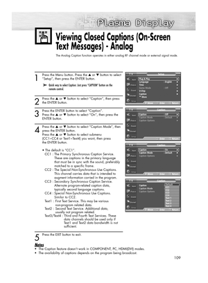 Page 109109
1
Press the Menu button. Press the ▲or ▼button to select
“Setup”, then press the ENTER button.
2
Press the ▲or ▼button to select “Caption”, then press
the ENTER button.
3
Press the ENTER button to select “Caption”. 
Press the ▲or ▼button to select “On”, then press the 
ENTER button.
4
Press the ▲or ▼button to select “Caption Mode”, then
press the ENTER button.
Press the ▲or ▼button to select submenu
(CC1~CC4 or Text1~Text4) you want, then press 
the ENTER button.
• The default is “CC1”.
CC1 : The...