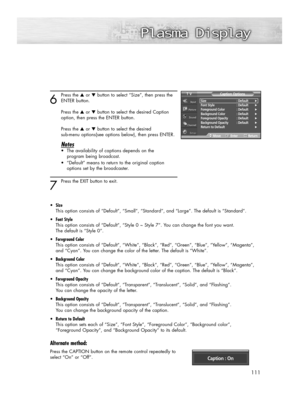 Page 111111
6
Press the ▲or ▼button to select “Size”, then press the
ENTER button.
Press the ▲or ▼button to select the desired Caption 
option, then press the ENTER button.
Press the ▲or ▼button to select the desired 
sub-menu options(see options below), then press ENTER.
Notes
•The availability of captions depends on the 
program being broadcast.
•“Default” means to return to the original caption 
options set by the broadcaster.
7 
Press the EXIT button to exit.
•Size
This option consists of “Default”, “Small”,...