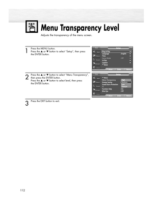 Page 112112
Menu Transparency Level
Adjusts the transparency of the menu screen.
1
Press the MENU button.
Press the ▲or ▼button to select “Setup”, then press
the ENTER button.
2
Press the ▲or ▼button to select “Menu Transparency”,
then press the ENTER button.
Press the ▲or ▼button to select level, then press 
the ENTER button.
3
Press the EXIT button to exit.
…More
Menu Transparency  :Medium
Energy Saving  : Standard
Screen Burn Protection
PC
Function Help : On
Blue Eye : Off
SetupTV
MoveEnterReturn
Plug &...