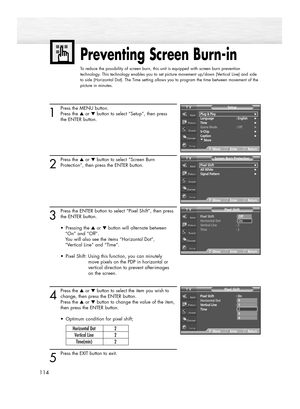 Page 114114
Preventing Screen Burn-in
To reduce the possibility of screen burn, this unit is equipped with screen burn prevention
technology. This technology enables you to set picture movement up/down (Vertical Line) and side
to side (Horizontal Dot). The Time setting allows you to program the time between movement of the
picture in minutes.
1
Press the MENU button.
Press the ▲or ▼button to select “Setup”, then press
the ENTER button.
2
Press the ▲or ▼button to select “Screen Burn
Protection”, then press the...