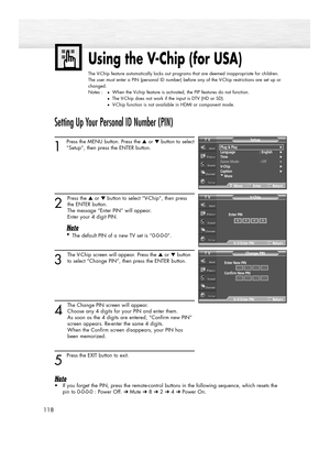 Page 118118
Using the V-Chip (for USA)
The V-Chip feature automatically locks out programs that are deemed inappropriate for children.
The user must enter a PIN (personal ID number) before any of the V-Chip restrictions are set up or
changed.
Notes :
●When the V-chip feature is activated, the PIP features do not function.
●The V-Chip does not work if the input is DTV (HD or SD).
●V-Chip function is not available in HDMI or component mode.
Setting Up Your Personal ID Number (PIN)
1
Press the MENU button. Press...